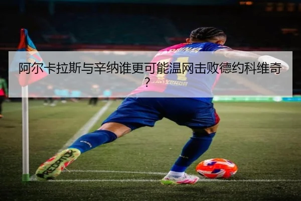 阿尔卡拉斯与辛纳谁更可能温网击败德约科维奇？