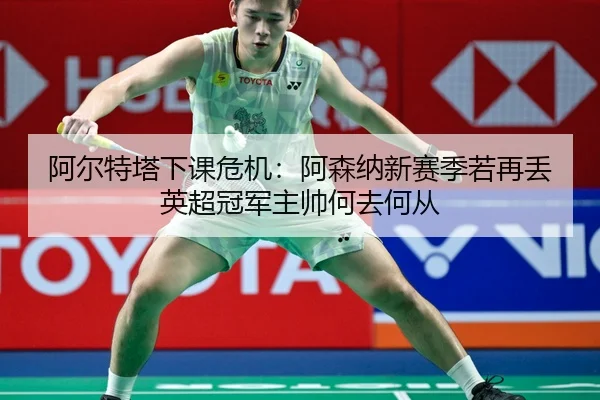 阿尔特塔下课危机：阿森纳新赛季若再丢英超冠军主帅何去何从